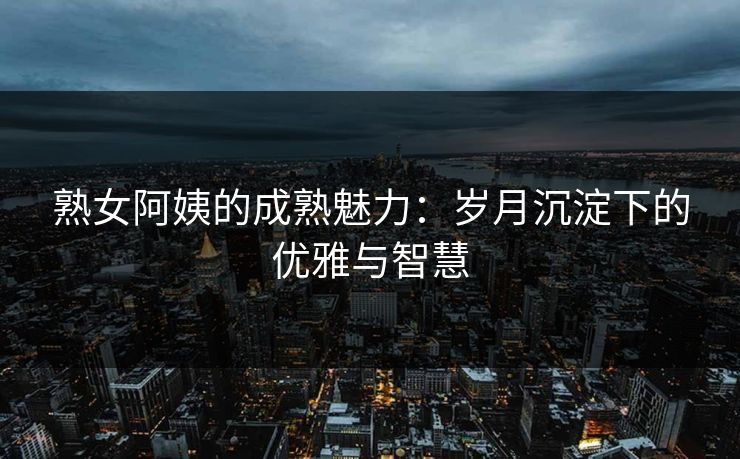 熟女阿姨的成熟魅力：岁月沉淀下的优雅与智慧