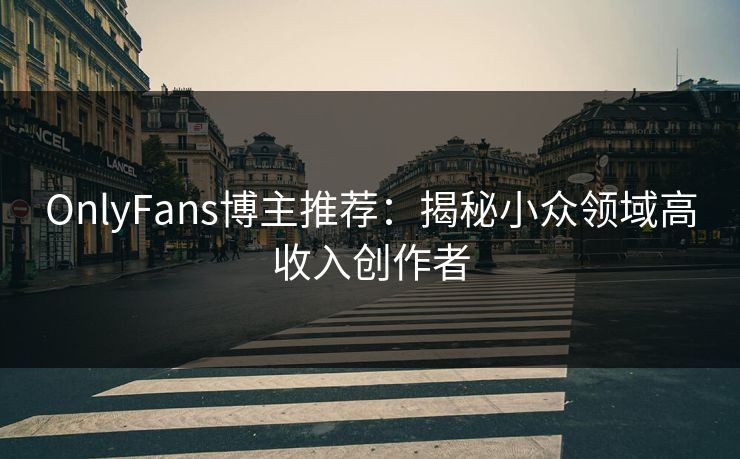 OnlyFans博主推荐:揭秘小众领域高收入创作者 第1张 OnlyFans博主推荐:揭秘小众领域高收入创作者 第1张