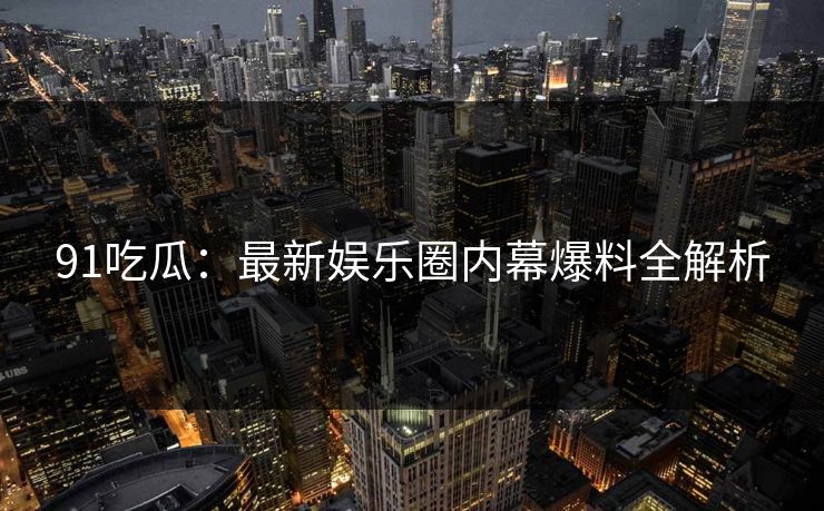 91吃瓜：最新娱乐圈内幕爆料全解析