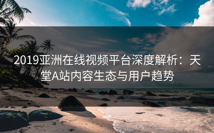 2019亚洲在线视频平台深度解析：天堂A站内容生态与用户趋势