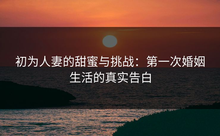 初为人妻的甜蜜与挑战：第一次婚姻生活的真实告白