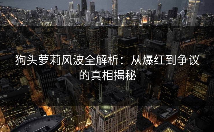 狗头萝莉风波全解析：从爆红到争议的真相揭秘
