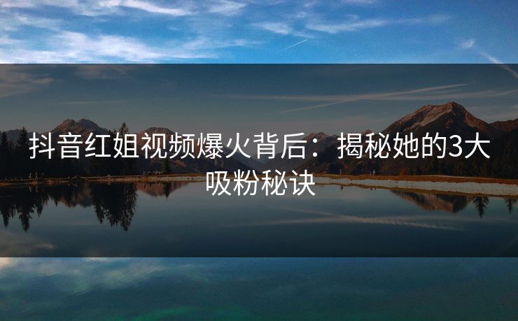 抖音红姐视频爆火背后：揭秘她的3大吸粉秘诀