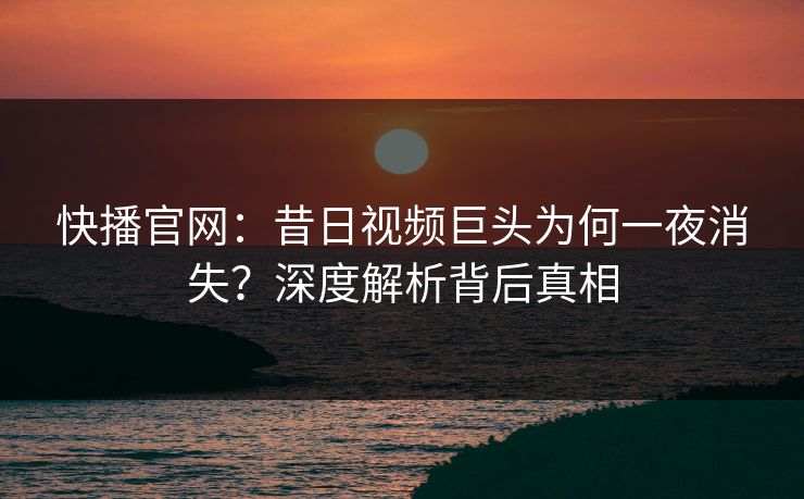 快播官网：昔日视频巨头为何一夜消失？深度解析背后真相  第1张