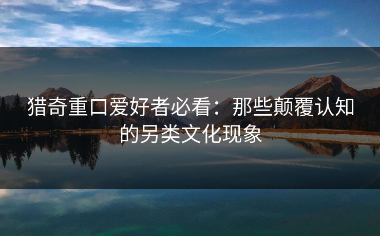猎奇重口爱好者必看：那些颠覆认知的另类文化现象