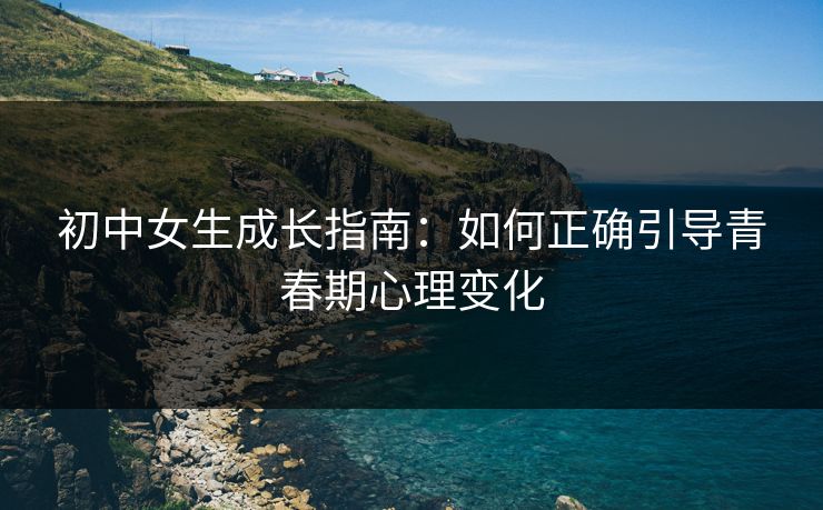 初中女生成长指南：如何正确引导青春期心理变化