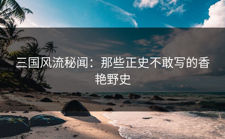 三国风流秘闻：那些正史不敢写的香艳野史