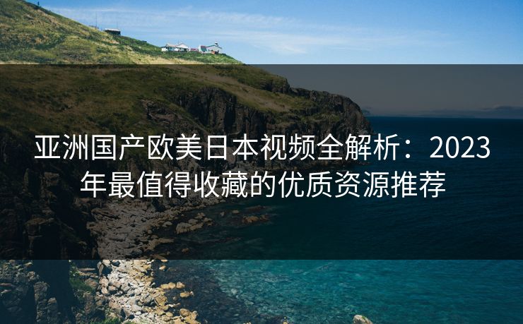 亚洲国产欧美日本视频全解析：2023年最值得收藏的优质资源推荐