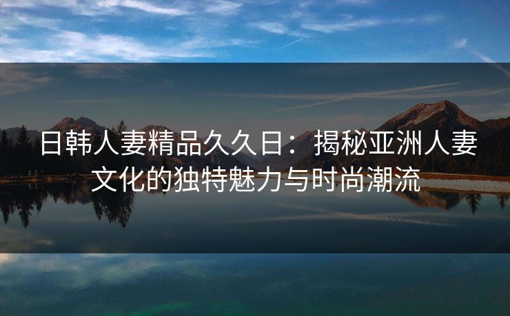 日韩人妻精品久久日：揭秘亚洲人妻文化的独特魅力与时尚潮流