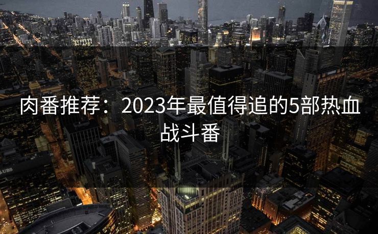 肉番推荐：2023年最值得追的5部热血战斗番