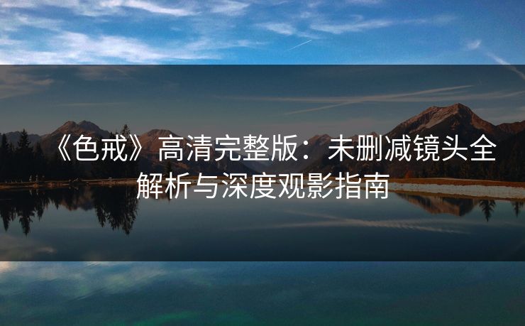 《色戒》高清完整版：未删减镜头全解析与深度观影指南