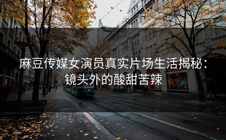 麻豆传媒女演员真实片场生活揭秘：镜头外的酸甜苦辣