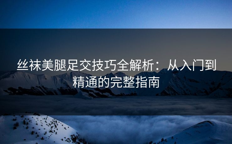 丝袜美腿足交技巧全解析：从入门到精通的完整指南