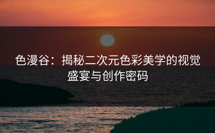 色漫谷：揭秘二次元色彩美学的视觉盛宴与创作密码