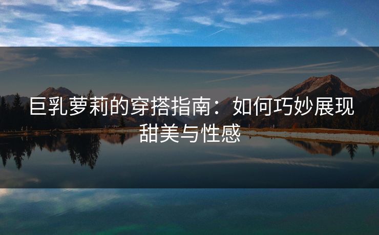 巨乳萝莉的穿搭指南：如何巧妙展现甜美与性感