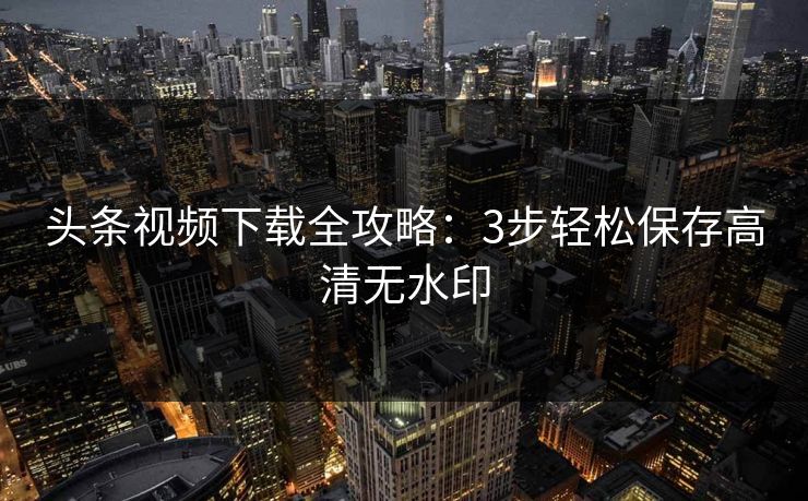 头条视频下载全攻略：3步轻松保存高清无水印