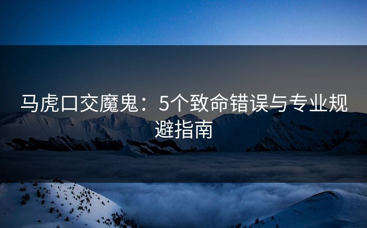 马虎口交魔鬼：5个致命错误与专业规避指南