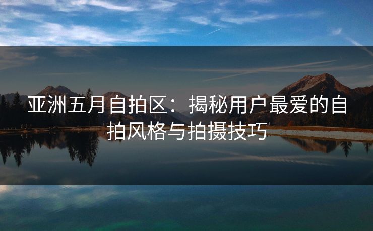 亚洲五月自拍区：揭秘用户最爱的自拍风格与拍摄技巧