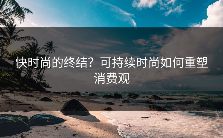 快时尚的终结？可持续时尚如何重塑消费观