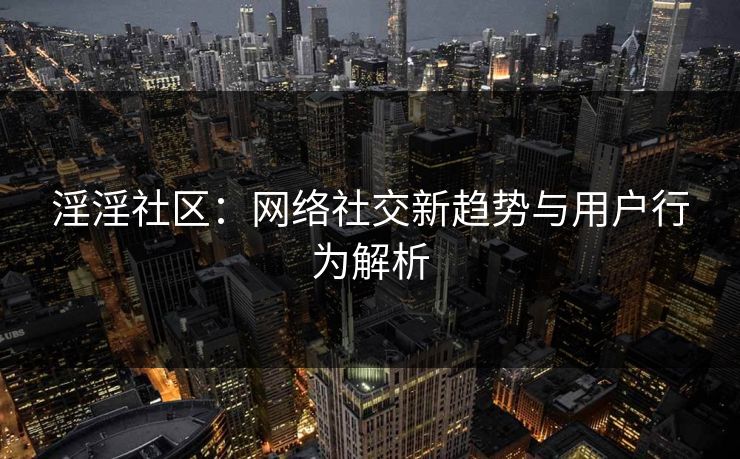 淫淫社区：网络社交新趋势与用户行为解析