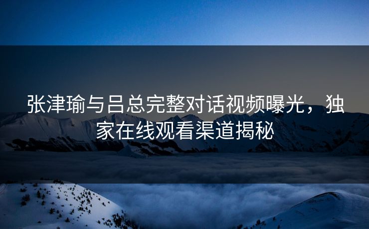 张津瑜与吕总完整对话视频曝光，独家在线观看渠道揭秘