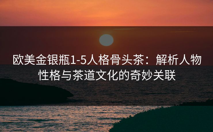 欧美金银瓶1-5人格骨头茶：解析人物性格与茶道文化的奇妙关联