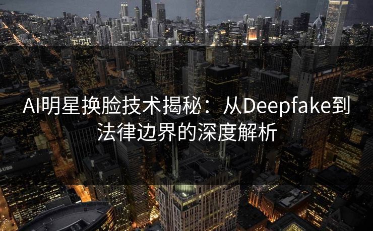 AI明星换脸技术揭秘：从Deepfake到法律边界的深度解析