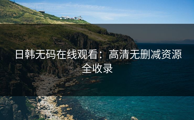日韩无码在线观看：高清无删减资源全收录