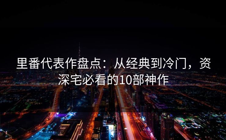 里番代表作盘点：从经典到冷门，资深宅必看的10部神作