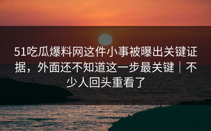 51吃瓜爆料网这件小事被曝出关键证据，外面还不知道这一步最关键｜不少人回头重看了