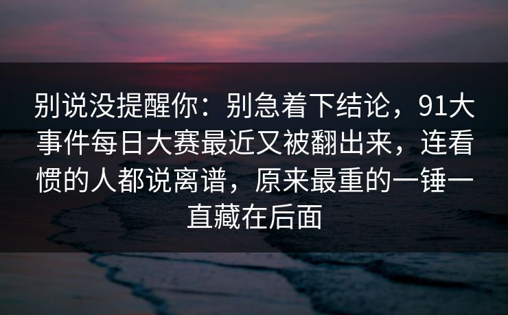 别说没提醒你:别急着下结论,91大事件每日大赛最近又被翻出来,连看惯的人都说离谱,原来最重的一锤一直藏在后面 第1张 别说没提醒你:别急着下结论,91大事件每日大赛最近又被翻出来,连看惯的人都说离谱,原来最重的一锤一直藏在后面 第1张
