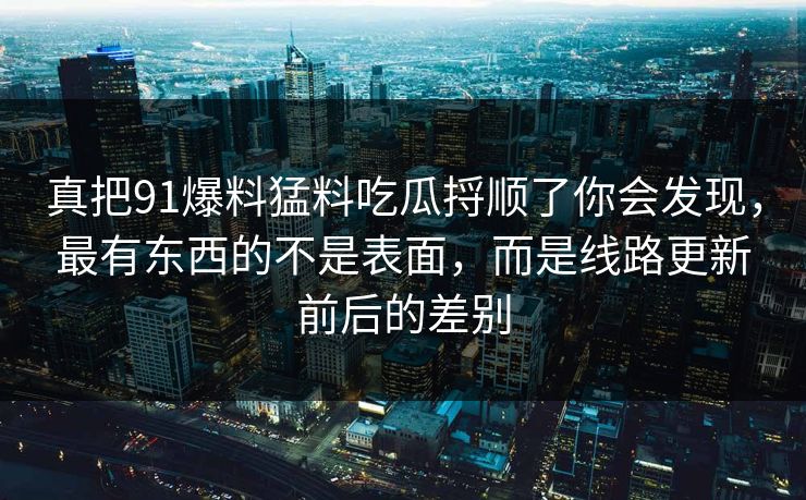 真把91爆料猛料吃瓜捋顺了你会发现，最有东西的不是表面，而是线路更新前后的差别  第1张